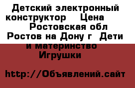 Детский электронный конструктор. › Цена ­ 1 200 - Ростовская обл., Ростов-на-Дону г. Дети и материнство » Игрушки   
